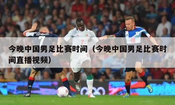 今晚中国男足比赛时间（今晚中国男足比赛时间直播视频）